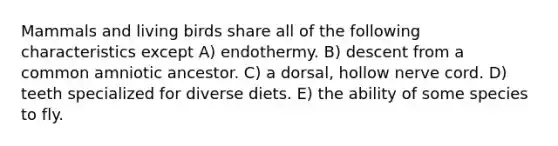 Mammals and living birds share all of the following characteristics except A) endothermy. B) descent from a common amniotic ancestor. C) a dorsal, hollow nerve cord. D) teeth specialized for diverse diets. E) the ability of some species to fly.