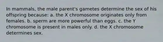 In mammals, the male parent's gametes determine the sex of his offspring because: a. the X chromosome originates only from females. b. sperm are more powerful than eggs. c. the Y chromosome is present in males only. d. the X chromosome determines sex.