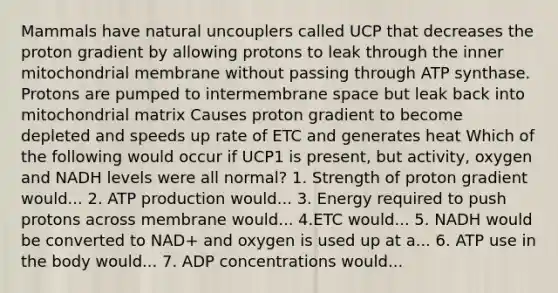 Mammals have natural uncouplers called UCP that decreases the proton gradient by allowing protons to leak through the inner mitochondrial membrane without passing through ATP synthase. Protons are pumped to intermembrane space but leak back into mitochondrial matrix Causes proton gradient to become depleted and speeds up rate of ETC and generates heat Which of the following would occur if UCP1 is present, but activity, oxygen and NADH levels were all normal? 1. Strength of proton gradient would... 2. ATP production would... 3. Energy required to push protons across membrane would... 4.ETC would... 5. NADH would be converted to NAD+ and oxygen is used up at a... 6. ATP use in the body would... 7. ADP concentrations would...