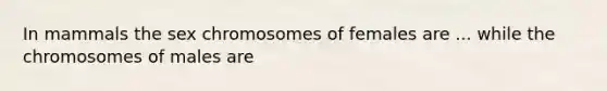 In mammals the sex chromosomes of females are ... while the chromosomes of males are