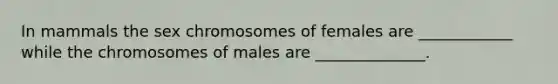 In mammals the sex chromosomes of females are ____________ while the chromosomes of males are ______________.