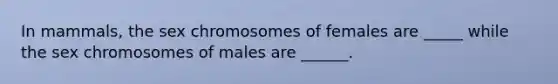 In mammals, the sex chromosomes of females are _____ while the sex chromosomes of males are ______.