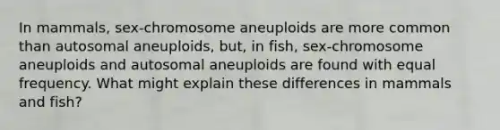 In mammals, sex-chromosome aneuploids are more common than autosomal aneuploids, but, in fish, sex-chromosome aneuploids and autosomal aneuploids are found with equal frequency. What might explain these differences in mammals and fish?