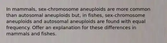 In mammals, sex-chromosome aneuploids are more common than autosomal aneuploids but, in fishes, sex-chromosome aneuploids and autosomal aneuploids are found with equal frequency. Offer an explanation for these differences in mammals and fishes.