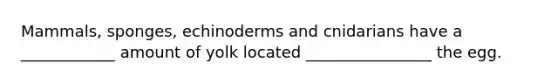 Mammals, sponges, echinoderms and cnidarians have a ____________ amount of yolk located ________________ the egg.