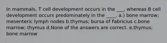 In mammals, T cell development occurs in the ___, whereas B cell development occurs predominately in the ____. a.) bone marrow; mesenteric lymph nodes b.thymus; bursa of Fabricius c.bone marrow; thymus d.None of the answers are correct. e.thymus; bone marrow