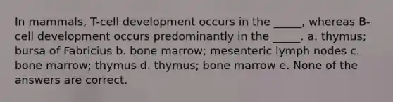 In mammals, T-cell development occurs in the _____, whereas B-cell development occurs predominantly in the _____. a. thymus; bursa of Fabricius b. bone marrow; mesenteric lymph nodes c. bone marrow; thymus d. thymus; bone marrow e. None of the answers are correct.