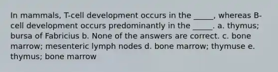 In mammals, T-cell development occurs in the _____, whereas B-cell development occurs predominantly in the _____. a. thymus; bursa of Fabricius b. None of the answers are correct. c. bone marrow; mesenteric lymph nodes d. bone marrow; thymuse e. thymus; bone marrow