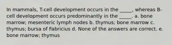 In mammals, T-cell development occurs in the _____, whereas B-cell development occurs predominantly in the _____. a. bone marrow; mesenteric lymph nodes b. thymus; bone marrow c. thymus; bursa of Fabricius d. None of the answers are correct. e. bone marrow; thymus