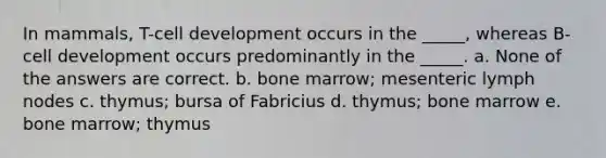 In mammals, T-cell development occurs in the _____, whereas B-cell development occurs predominantly in the _____. a. None of the answers are correct. b. bone marrow; mesenteric lymph nodes c. thymus; bursa of Fabricius d. thymus; bone marrow e. bone marrow; thymus