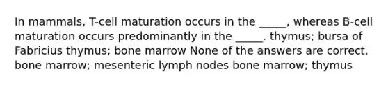 In mammals, T-cell maturation occurs in the _____, whereas B-cell maturation occurs predominantly in the _____. thymus; bursa of Fabricius thymus; bone marrow None of the answers are correct. bone marrow; mesenteric lymph nodes bone marrow; thymus