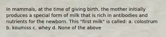 In mammals, at the time of giving birth, the mother initially produces a special form of milk that is rich in antibodies and nutrients for the newborn. This "first milk" is called: a. colostrum b. koumiss c. whey d. None of the above