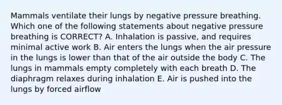 Mammals ventilate their lungs by negative pressure breathing. Which one of the following statements about negative pressure breathing is CORRECT? A. Inhalation is passive, and requires minimal active work B. Air enters the lungs when the air pressure in the lungs is lower than that of the air outside the body C. The lungs in mammals empty completely with each breath D. The diaphragm relaxes during inhalation E. Air is pushed into the lungs by forced airflow