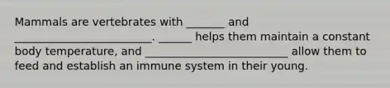 Mammals are vertebrates with _______ and _________________________. ______ helps them maintain a constant body temperature, and __________________________ allow them to feed and establish an immune system in their young.