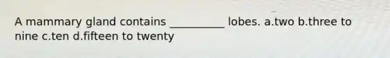 A mammary gland contains __________ lobes. a.two b.three to nine c.ten d.fifteen to twenty