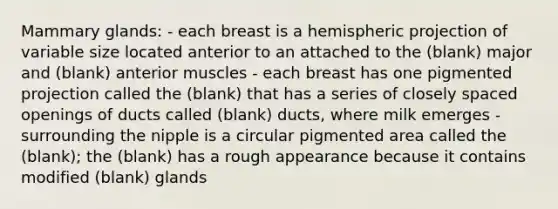 Mammary glands: - each breast is a hemispheric projection of variable size located anterior to an attached to the (blank) major and (blank) anterior muscles - each breast has one pigmented projection called the (blank) that has a series of closely spaced openings of ducts called (blank) ducts, where milk emerges - surrounding the nipple is a circular pigmented area called the (blank); the (blank) has a rough appearance because it contains modified (blank) glands