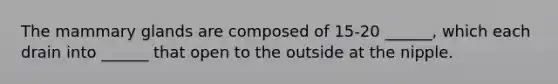 The mammary glands are composed of 15-20 ______, which each drain into ______ that open to the outside at the nipple.