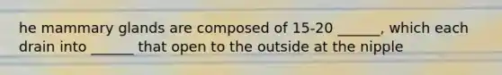 he mammary glands are composed of 15-20 ______, which each drain into ______ that open to the outside at the nipple