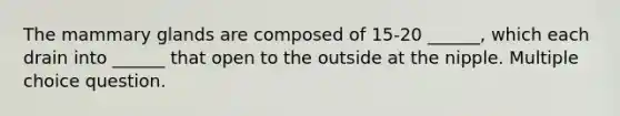 The mammary glands are composed of 15-20 ______, which each drain into ______ that open to the outside at the nipple. Multiple choice question.