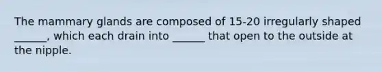 The mammary glands are composed of 15-20 irregularly shaped ______, which each drain into ______ that open to the outside at the nipple.