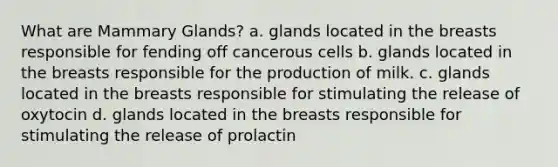 What are Mammary Glands? a. glands located in the breasts responsible for fending off cancerous cells b. glands located in the breasts responsible for the production of milk. c. glands located in the breasts responsible for stimulating the release of oxytocin d. glands located in the breasts responsible for stimulating the release of prolactin