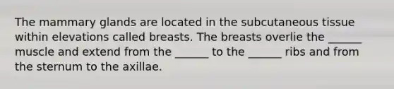 The mammary glands are located in the subcutaneous tissue within elevations called breasts. The breasts overlie the ______ muscle and extend from the ______ to the ______ ribs and from the sternum to the axillae.