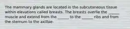 The mammary glands are located in the subcutaneous tissue within elevations called breasts. The breasts overlie the ______ muscle and extend from the ______ to the ______ ribs and from the sternum to the axillae-