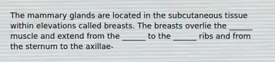 The mammary glands are located in the subcutaneous tissue within elevations called breasts. The breasts overlie the ______ muscle and extend from the ______ to the ______ ribs and from the sternum to the axillae-