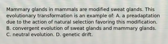 Mammary glands in mammals are modified sweat glands. This evolutionary transformation is an example of: A. a preadaptation due to the action of natural selection favoring this modification. B. convergent evolution of sweat glands and mammary glands. C. neutral evolution. D. genetic drift.