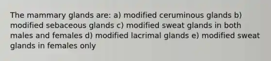 The mammary glands are: a) modified ceruminous glands b) modified sebaceous glands c) modified sweat glands in both males and females d) modified lacrimal glands e) modified sweat glands in females only