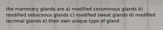 the mammary glands are a) modified ceruminous glands b) modified sebaceous glands c) modified sweat glands d) modified lacrimal glands e) their own unique type of gland