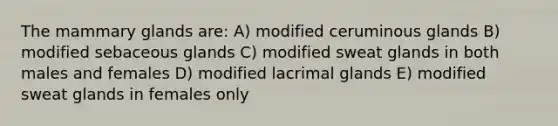 The mammary glands are: A) modified ceruminous glands B) modified sebaceous glands C) modified sweat glands in both males and females D) modified lacrimal glands E) modified sweat glands in females only