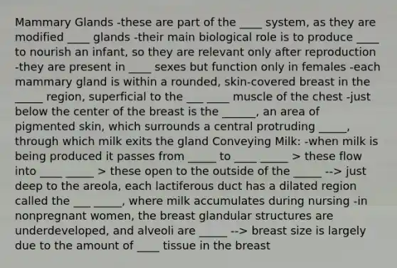 Mammary Glands -these are part of the ____ system, as they are modified ____ glands -their main biological role is to produce ____ to nourish an infant, so they are relevant only after reproduction -they are present in ____ sexes but function only in females -each mammary gland is within a rounded, skin-covered breast in the _____ region, superficial to the ___ ____ muscle of the chest -just below the center of the breast is the ______, an area of pigmented skin, which surrounds a central protruding _____, through which milk exits the gland Conveying Milk: -when milk is being produced it passes from _____ to ____ _____ > these flow into ____ _____ > these open to the outside of the _____ --> just deep to the areola, each lactiferous duct has a dilated region called the ___ _____, where milk accumulates during nursing -in nonpregnant women, the breast glandular structures are underdeveloped, and alveoli are _____ --> breast size is largely due to the amount of ____ tissue in the breast