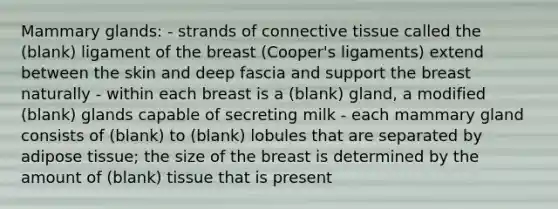 Mammary glands: - strands of connective tissue called the (blank) ligament of the breast (Cooper's ligaments) extend between the skin and deep fascia and support the breast naturally - within each breast is a (blank) gland, a modified (blank) glands capable of secreting milk - each mammary gland consists of (blank) to (blank) lobules that are separated by adipose tissue; the size of the breast is determined by the amount of (blank) tissue that is present