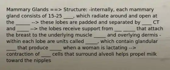 Mammary Glands ==> Structure: -internally, each mammary gland consists of 15-25 ____, which radiate around and open at the ______ --> these lobes are padded and separated by ____ CT and _____ --> the lobes receive support from ___ _____ that attach the breast to the underlying muscle _____ and overlying dermis -within each lobe are units called _____, which contain glandular ____ that produce _____ when a woman is lactating --> contraction of ____ cells that surround alveoli helps propel milk toward the nipples