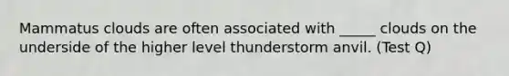 Mammatus clouds are often associated with _____ clouds on the underside of the higher level thunderstorm anvil. (Test Q)