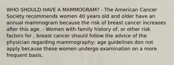 WHO SHOULD HAVE A MAMMOGRAM? - The American Cancer Society recommends women 40 years old and older have an annual mammogram because the risk of breast cancer increases after this age. - Women with family history of, or other risk factors for , breast cancer should follow the advice of the physician regarding mammography; age guidelines don not apply because these women undergo examination on a more frequent basis.