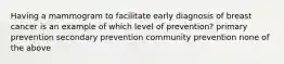 Having a mammogram to facilitate early diagnosis of breast cancer is an example of which level of prevention? primary prevention secondary prevention community prevention none of the above