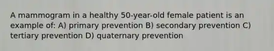 A mammogram in a healthy 50-year-old female patient is an example of: A) primary prevention B) secondary prevention C) tertiary prevention D) quaternary prevention