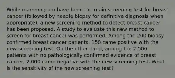 While mammogram have been the main screening test for breast cancer (followed by needle biopsy for definitive diagnosis when appropriate), a new screening method to detect breast cancer has been proposed. A study to evaluate this new method to screen for breast cancer was performed. Among the 200 biopsy confirmed breast cancer patients, 150 came positive with the new screening test. On the other hand, among the 2,500 patients with no pathologically confirmed evidence of breast cancer, 2,000 came negative with the new screening test. What is the sensitivity of the new screening test?