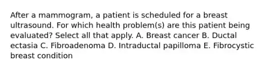 After a mammogram, a patient is scheduled for a breast ultrasound. For which health problem(s) are this patient being evaluated? Select all that apply. A. Breast cancer B. Ductal ectasia C. Fibroadenoma D. Intraductal papilloma E. Fibrocystic breast condition