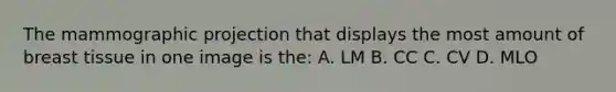 The mammographic projection that displays the most amount of breast tissue in one image is the: A. LM B. CC C. CV D. MLO