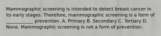 Mammographic screening is intended to detect breast cancer in its early stages. Therefore, mammographic screening is a form of ____________ prevention. A. Primary B. Secondary C. Tertiary D. None. Mammographic screening is not a form of prevention.