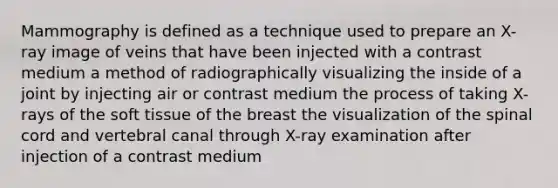 Mammography is defined as a technique used to prepare an X-ray image of veins that have been injected with a contrast medium a method of radiographically visualizing the inside of a joint by injecting air or contrast medium the process of taking X-rays of the soft tissue of the breast the visualization of the spinal cord and vertebral canal through X-ray examination after injection of a contrast medium