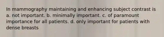 In mammography maintaining and enhancing subject contrast is a. not important. b. minimally important. c. of paramount importance for all patients. d. only important for patients with dense breasts