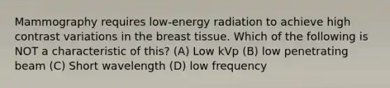 Mammography requires low-energy radiation to achieve high contrast variations in the breast tissue. Which of the following is NOT a characteristic of this? (A) Low kVp (B) low penetrating beam (C) Short wavelength (D) low frequency