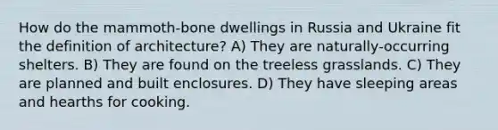 How do the mammoth-bone dwellings in Russia and Ukraine fit the definition of architecture? A) They are naturally-occurring shelters. B) They are found on the treeless grasslands. C) They are planned and built enclosures. D) They have sleeping areas and hearths for cooking.