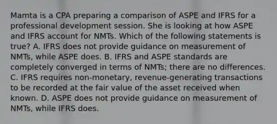 Mamta is a CPA preparing a comparison of ASPE and IFRS for a professional development session. She is looking at how ASPE and IFRS account for NMTs. Which of the following statements is true? A. IFRS does not provide guidance on measurement of NMTs, while ASPE does. B. IFRS and ASPE standards are completely converged in terms of NMTs; there are no differences. C. IFRS requires non-monetary, revenue-generating transactions to be recorded at the fair value of the asset received when known. D. ASPE does not provide guidance on measurement of NMTs, while IFRS does.