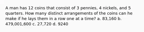 A man has 12 coins that consist of 3​ pennies, 4​ nickels, and 5 quarters. How many distinct arrangements of the coins can he make if he lays them in a row one at a​ time? a. 83,160 b. 479,001,600 c. 27,720 d. 9240