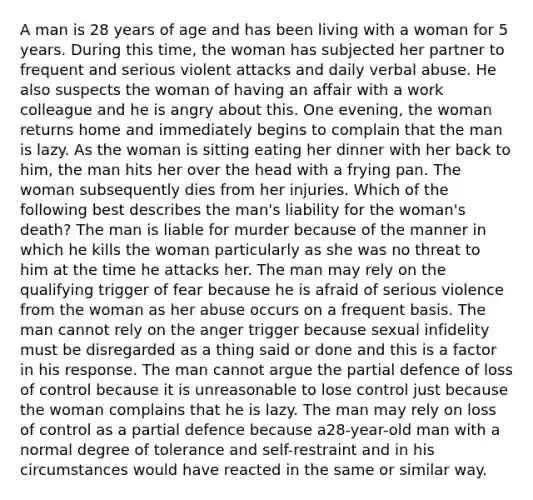 A man is 28 years of age and has been living with a woman for 5 years. During this time, the woman has subjected her partner to frequent and serious violent attacks and daily verbal abuse. He also suspects the woman of having an affair with a work colleague and he is angry about this. One evening, the woman returns home and immediately begins to complain that the man is lazy. As the woman is sitting eating her dinner with her back to him, the man hits her over the head with a frying pan. The woman subsequently dies from her injuries. Which of the following best describes the man's liability for the woman's death? The man is liable for murder because of the manner in which he kills the woman particularly as she was no threat to him at the time he attacks her. The man may rely on the qualifying trigger of fear because he is afraid of serious violence from the woman as her abuse occurs on a frequent basis. The man cannot rely on the anger trigger because sexual infidelity must be disregarded as a thing said or done and this is a factor in his response. The man cannot argue the partial defence of loss of control because it is unreasonable to lose control just because the woman complains that he is lazy. The man may rely on loss of control as a partial defence because a28-year-old man with a normal degree of tolerance and self-restraint and in his circumstances would have reacted in the same or similar way.